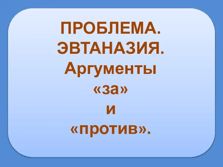 ПРОБЛЕМА. ЭВТАНАЗИЯ. Аргументы «за» и «против».