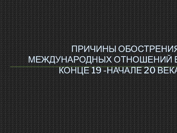 ПРИЧИНЫ ОБОСТРЕНИЯ МЕЖДУНАРОДНЫХ ОТНОШЕНИЙ В КОНЦЕ 19 -НАЧАЛЕ 20 ВЕКА