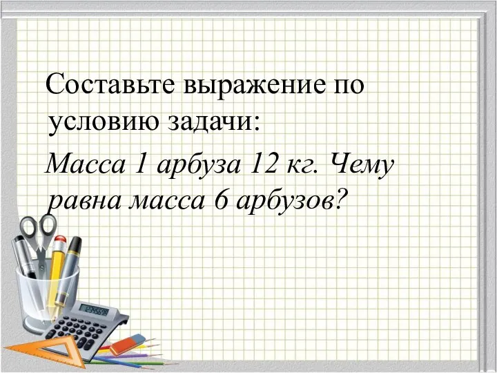 Составьте выражение по условию задачи: Масса 1 арбуза 12 кг. Чему равна масса 6 арбузов?