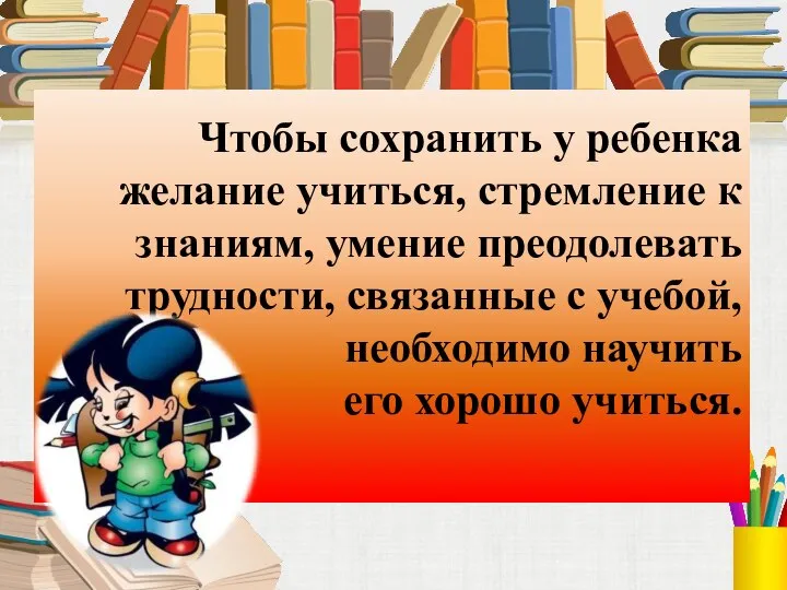 Чтобы сохранить у ребенка желание учиться, стремление к знаниям, умение преодолевать трудности,