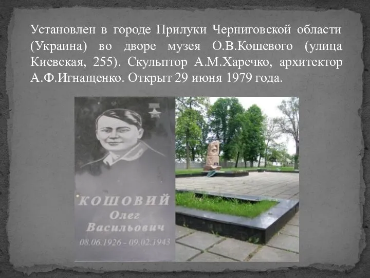 Установлен в городе Прилуки Черниговской области (Украина) во дворе музея О.В.Кошевого (улица