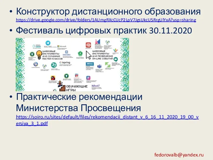 Конструктор дистанционного образования https://drive.google.com/drive/folders/1AUmgRXcCUcP2LpV7JgsUkcU5RrgUlYxA?usp=sharing Фестиваль цифровых практик 30.11.2020 Практические рекомендации Министерства Просвещения https://soiro.ru/sites/default/files/rekomendacii_distant_v_6_16_11_2020_19_00_versiya_3_1.pdf fedorovalb@yandex.ru