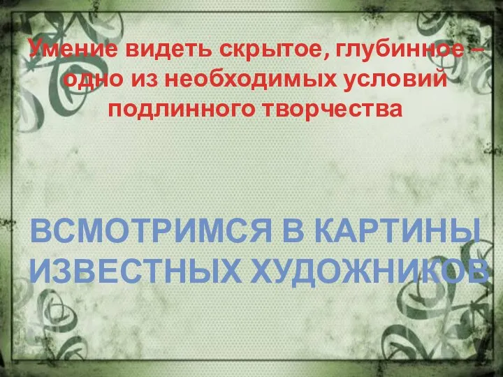 Умение видеть скрытое, глубинное – одно из необходимых условий подлинного творчества ВСМОТРИМСЯ В КАРТИНЫ ИЗВЕСТНЫХ ХУДОЖНИКОВ