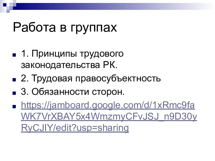 Работа в группах 1. Принципы трудового законодательства РК. 2. Трудовая правосубъектность 3. Обязанности сторон. https://jamboard.google.com/d/1xRmc9faWK7VrXBAY5x4WmzmyCFvJSJ_n9D30yRyCJIY/edit?usp=sharing