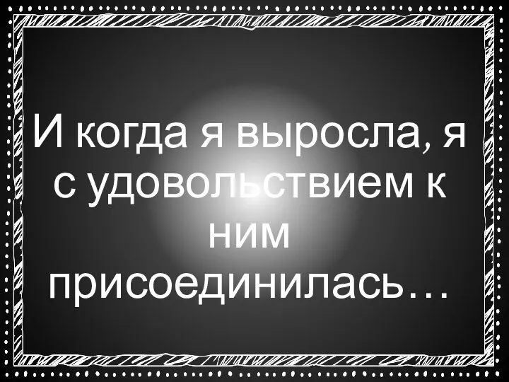 И когда я выросла, я с удовольствием к ним присоединилась…