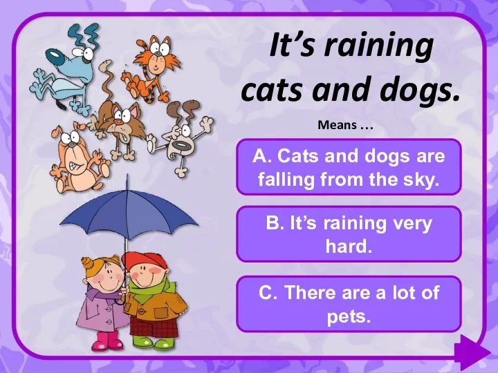 It’s raining cats and dogs. A. Cats and dogs are falling from