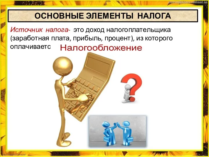 ОСНОВНЫЕ ЭЛЕМЕНТЫ НАЛОГА Источник налога- это доход налогоплательщика (заработная плата, прибыль, процент), из которого оплачивается налог.