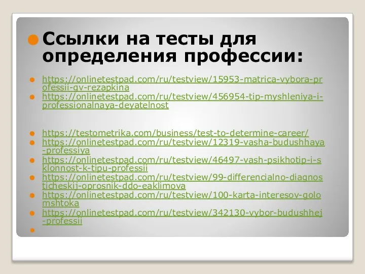 Ссылки на тесты для определения профессии: https://onlinetestpad.com/ru/testview/15953-matrica-vybora-professii-gv-rezapkina https://onlinetestpad.com/ru/testview/456954-tip-myshleniya-i-professionalnaya-deyatelnost https://testometrika.com/business/test-to-determine-career/ https://onlinetestpad.com/ru/testview/12319-vasha-budushhaya-professiya https://onlinetestpad.com/ru/testview/46497-vash-psikhotip-i-sklonnost-k-tipu-professii https://onlinetestpad.com/ru/testview/99-differencialno-diagnosticheskij-oprosnik-ddo-eaklimova https://onlinetestpad.com/ru/testview/100-karta-interesov-golomshtoka https://onlinetestpad.com/ru/testview/342130-vybor-budushhej-professii