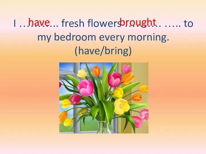 I ……….. fresh flowers ………. ….. to my bedroom every morning. (have/bring) have brought