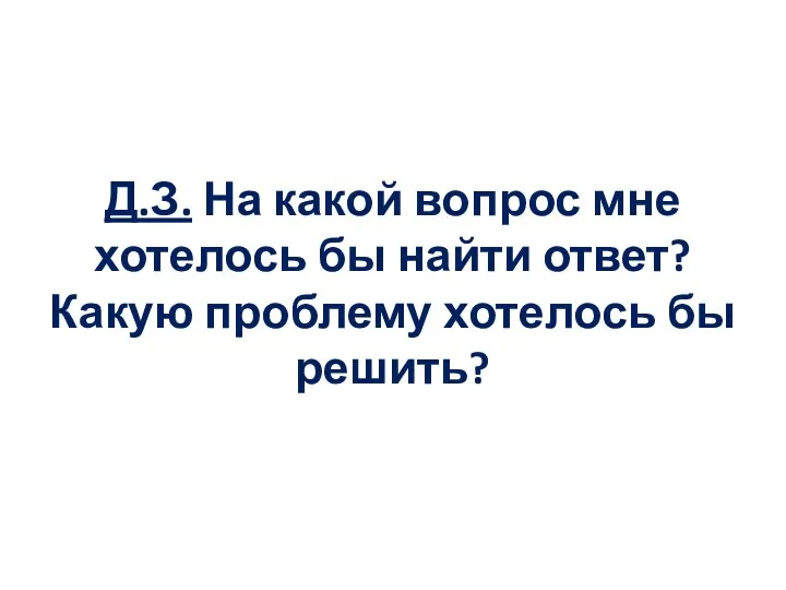 Д.З. На какой вопрос мне хотелось бы найти ответ? Какую проблему хотелось бы решить?