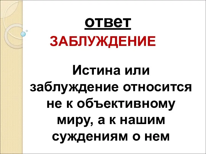 ответ ЗАБЛУЖДЕНИЕ Истина или заблуждение относится не к объективному миру, а к нашим суждениям о нем