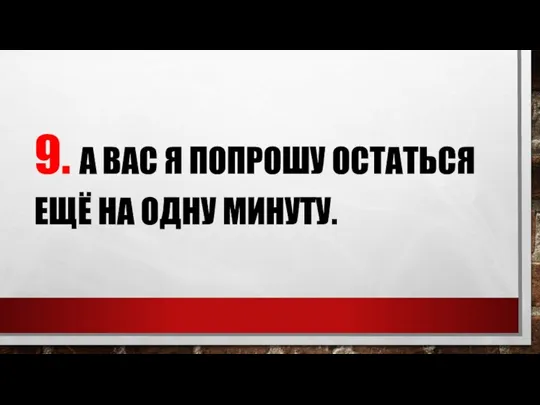 9. А ВАС Я ПОПРОШУ ОСТАТЬСЯ ЕЩЁ НА ОДНУ МИНУТУ.