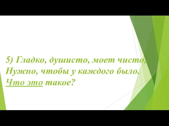 5) Гладко, душисто, моет чисто, Нужно, чтобы у каждого было. Что это такое?