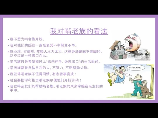 我对啃老族的看法 我不想为啃老族开脱。 我对他们的感觉一直是哀其不幸怒其不争。 就业难，买房难，年轻人压力太大，这些说法是站不住脚的。这不过是一种借口而已。 啃老族只是希望能过上“衣来伸手，饭来张口”的生活而已。 啃老族都是自私自利的人。不努力，不想帮助父母。 我觉得啃老族不值得同情。有志者事竟成！ 社会要批评和指责啃老族以便他们开始劳动！ 我觉得亲友们能帮助啃老族。啃老族的未来掌握在亲友们的手中。