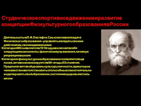 Студенческоеспортивноедвижениеиразвитие концепцииФизкультурногообразованиявРоссии •Категория«физическоеобразование»историческисвязанос ДеятельностьюП.Ф.Лесгафта.Смыслиглавнаязадача Физическогообразования–управлятьивладетьсвоими действиями,своимидвижениями •КатегорияФКпоявляетсяв1910годуивключаетвсебя следующиекомпоненты:физическиеупражнения,гигиенуи рекреациювшколе •Категория«физкультурноеобразование»появляетсяеще позже,активноанализируетсяв90–егодыХХстолетия. Предполагаеттакойуровенькультурыличности,прикотором