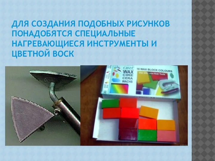 ДЛЯ СОЗДАНИЯ ПОДОБНЫХ РИСУНКОВ ПОНАДОБЯТСЯ СПЕЦИАЛЬНЫЕ НАГРЕВАЮЩИЕСЯ ИНСТРУМЕНТЫ И ЦВЕТНОЙ ВОСК