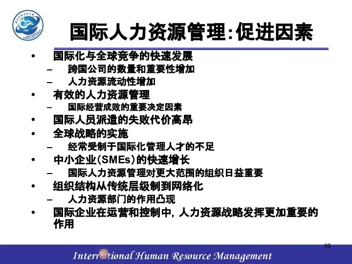 国际人力资源管理：促进因素 国际化与全球竞争的快速发展 跨国公司的数量和重要性增加 人力资源流动性增加 有效的人力资源管理 国际经营成败的重要决定因素 国际人员派遣的失败代价高昂 全球战略的实施 经常受制于国际化管理人才的不足 中小企业（SMEs）的快速增长 国际人力资源管理对更大范围的组织日益重要 组织结构从传统层级制到网络化 人力资源部门的作用凸现 国际企业在运营和控制中，人力资源战略发挥更加重要的作用