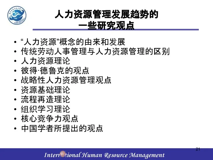 人力资源管理发展趋势的 一些研究观点 “人力资源”概念的由来和发展 传统劳动人事管理与人力资源管理的区别 人力资源理论 彼得·德鲁克的观点 战略性人力资源管理观点 资源基础理论 流程再造理论 组织学习理论 核心竞争力观点 中国学者所提出的观点