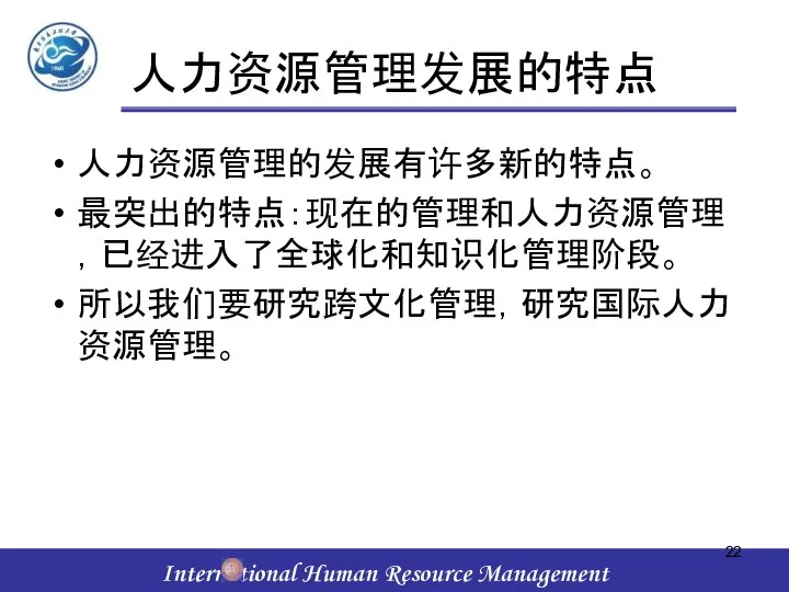 人力资源管理发展的特点 人力资源管理的发展有许多新的特点。 最突出的特点：现在的管理和人力资源管理，已经进入了全球化和知识化管理阶段。 所以我们要研究跨文化管理，研究国际人力资源管理。