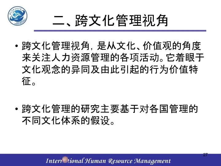 二、跨文化管理视角 跨文化管理视角，是从文化、价值观的角度来关注人力资源管理的各项活动。它着眼于文化观念的异同及由此引起的行为价值特征。 跨文化管理的研究主要基于对各国管理的不同文化体系的假设。