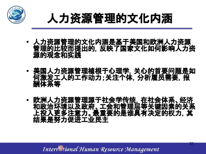 人力资源管理的文化内涵 人力资源管理的文化内涵是基于美国和欧洲人力资源管理的比较而提出的，反映了国家文化如何影响人力资源的观念和实践 美国人力资源管理植根于心理学，关心的首要问题是如何激发工人的工作动力；关注个体，分析雇员需要，报酬体系等 欧洲人力资源管理源于社会学传统，在社会体系、经济和政治环境以及政府、工会和管理层等关键因素的关系上投入更多注意力。最重要的是谁具有决定的权力，其结果是努力促进工业民主