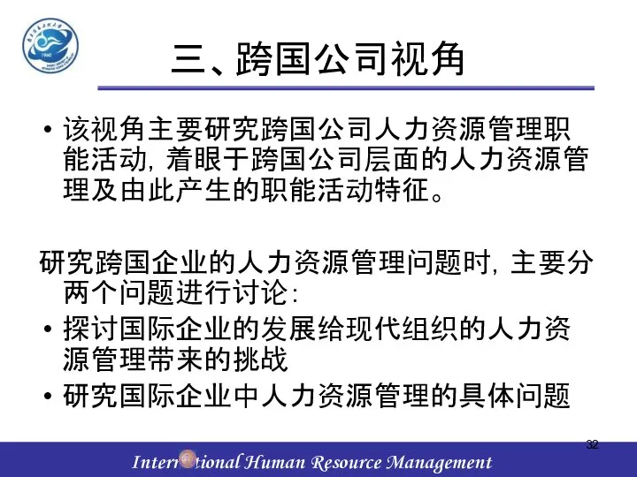 三、跨国公司视角 该视角主要研究跨国公司人力资源管理职能活动，着眼于跨国公司层面的人力资源管理及由此产生的职能活动特征。 研究跨国企业的人力资源管理问题时，主要分两个问题进行讨论： 探讨国际企业的发展给现代组织的人力资源管理带来的挑战 研究国际企业中人力资源管理的具体问题