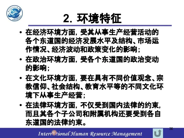 2．环境特征 在经济环境方面，受其从事生产经营活动的各个东道国的经济发展水平及结构、市场运作情况、经济波动和政策变化的影响； 在政治环境方面，受各个东道国的政治变动的影响； 在文化环境方面，要在具有不同价值观念、宗教信仰、社会结构、教育水平等的不同文化环境下从事生产经营； 在法律环境方面，不仅受到国内法律的约束，而且其各个子公司和附属机构还要受到各自东道国的法律约束。