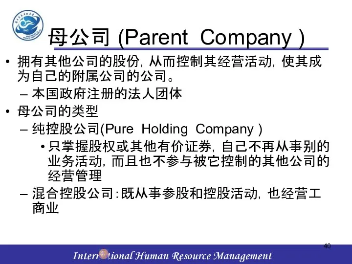 母公司 (Parent Company ) 拥有其他公司的股份，从而控制其经营活动，使其成为自己的附属公司的公司。 本国政府注册的法人团体 母公司的类型 纯控股公司(Pure Holding Company ) 只掌握股权或其他有价证券，自己不再从事别的业务活动，而且也不参与被它控制的其他公司的经营管理 混合控股公司：既从事参股和控股活动，也经营工商业