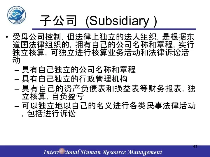 子公司 (Subsidiary ) 受母公司控制，但法律上独立的法人组织，是根据东道国法律组织的，拥有自己的公司名称和章程，实行独立核算，可独立进行核算业务活动和法律诉讼活动 具有自己独立的公司名称和章程 具有自己独立的行政管理机构 具有自己的资产负债表和损益表等财务报表，独立核算，自负盈亏 可以独立地以自己的名义进行各类民事法律活动，包括进行诉讼