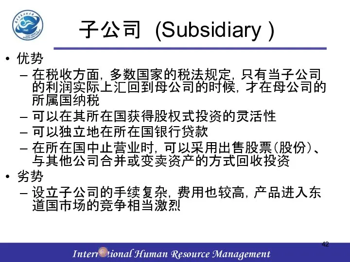 子公司 (Subsidiary ) 优势 在税收方面，多数国家的税法规定，只有当子公司的利润实际上汇回到母公司的时候，才在母公司的所属国纳税 可以在其所在国获得股权式投资的灵活性 可以独立地在所在国银行贷款 在所在国中止营业时，可以采用出售股票（股份）、与其他公司合并或变卖资产的方式回收投资 劣势 设立子公司的手续复杂，费用也较高，产品进入东道国市场的竞争相当激烈