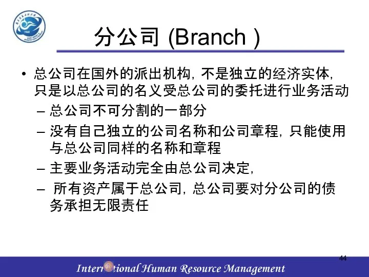 分公司 (Branch ) 总公司在国外的派出机构，不是独立的经济实体，只是以总公司的名义受总公司的委托进行业务活动 总公司不可分割的一部分 没有自己独立的公司名称和公司章程，只能使用与总公司同样的名称和章程 主要业务活动完全由总公司决定， 所有资产属于总公司，总公司要对分公司的债务承担无限责任