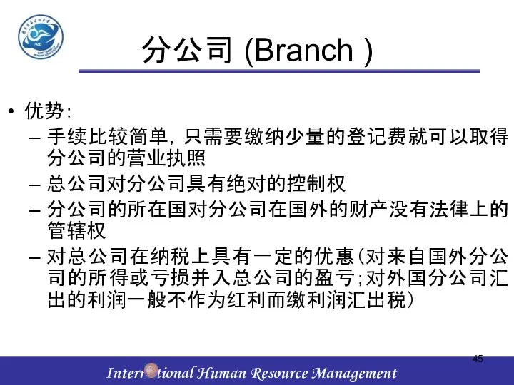 分公司 (Branch ) 优势： 手续比较简单，只需要缴纳少量的登记费就可以取得分公司的营业执照 总公司对分公司具有绝对的控制权 分公司的所在国对分公司在国外的财产没有法律上的管辖权 对总公司在纳税上具有一定的优惠（对来自国外分公司的所得或亏损并入总公司的盈亏；对外国分公司汇出的利润一般不作为红利而缴利润汇出税）