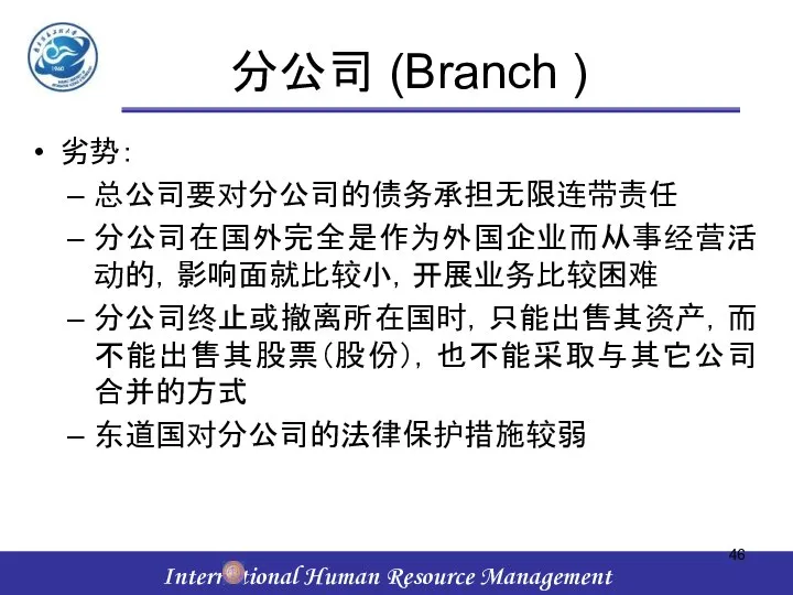 分公司 (Branch ) 劣势： 总公司要对分公司的债务承担无限连带责任 分公司在国外完全是作为外国企业而从事经营活动的，影响面就比较小，开展业务比较困难 分公司终止或撤离所在国时，只能出售其资产，而不能出售其股票（股份），也不能采取与其它公司合并的方式 东道国对分公司的法律保护措施较弱