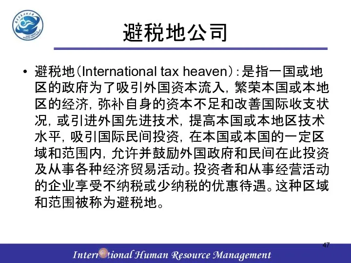 避税地公司 避税地（International tax heaven）：是指一国或地区的政府为了吸引外国资本流入，繁荣本国或本地区的经济，弥补自身的资本不足和改善国际收支状况，或引进外国先进技术，提高本国或本地区技术水平，吸引国际民间投资，在本国或本国的一定区域和范围内，允许并鼓励外国政府和民间在此投资及从事各种经济贸易活动。投资者和从事经营活动的企业享受不纳税或少纳税的优惠待遇。这种区域和范围被称为避税地。