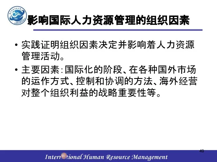 影响国际人力资源管理的组织因素 实践证明组织因素决定并影响着人力资源管理活动。 主要因素：国际化的阶段、在各种国外市场的运作方式、控制和协调的方法、海外经营对整个组织利益的战略重要性等。