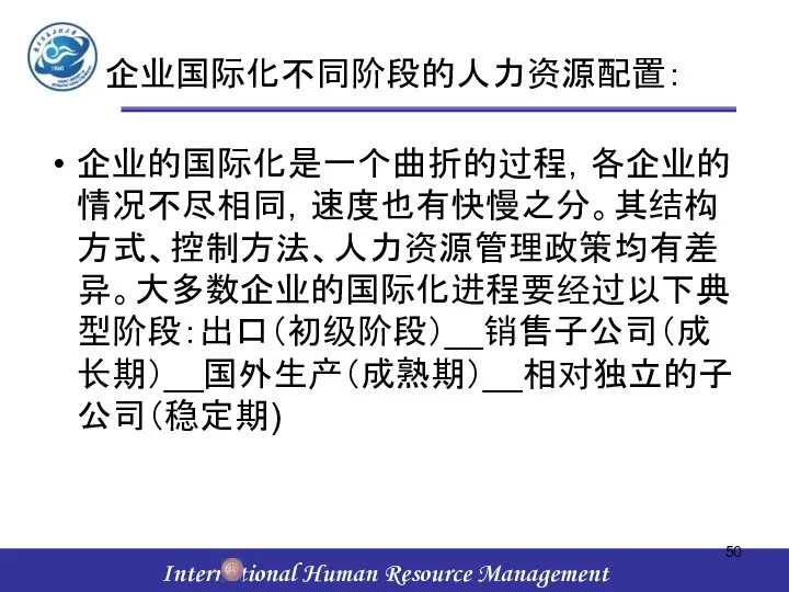 企业国际化不同阶段的人力资源配置： 企业的国际化是一个曲折的过程，各企业的情况不尽相同，速度也有快慢之分。其结构方式、控制方法、人力资源管理政策均有差异。大多数企业的国际化进程要经过以下典型阶段：出口（初级阶段）__销售子公司（成长期）__国外生产（成熟期）__相对独立的子公司（稳定期)