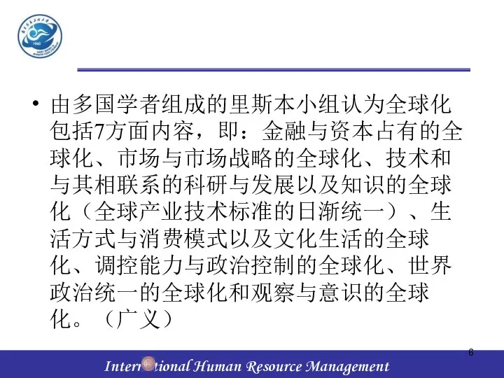 由多国学者组成的里斯本小组认为全球化包括7方面内容，即：金融与资本占有的全球化、市场与市场战略的全球化、技术和与其相联系的科研与发展以及知识的全球化（全球产业技术标准的日渐统一）、生活方式与消费模式以及文化生活的全球化、调控能力与政治控制的全球化、世界政治统一的全球化和观察与意识的全球化。（广义）