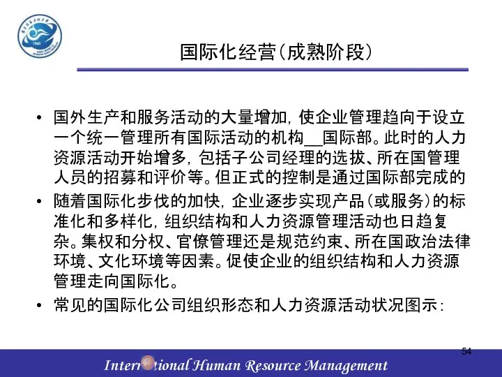 国际化经营（成熟阶段） 国外生产和服务活动的大量增加，使企业管理趋向于设立一个统一管理所有国际活动的机构__国际部。此时的人力资源活动开始增多，包括子公司经理的选拔、所在国管理人员的招募和评价等。但正式的控制是通过国际部完成的 随着国际化步伐的加快，企业逐步实现产品（或服务）的标准化和多样化，组织结构和人力资源管理活动也日趋复杂。集权和分权、官僚管理还是规范约束、所在国政治法律环境、文化环境等因素。促使企业的组织结构和人力资源管理走向国际化。 常见的国际化公司组织形态和人力资源活动状况图示：