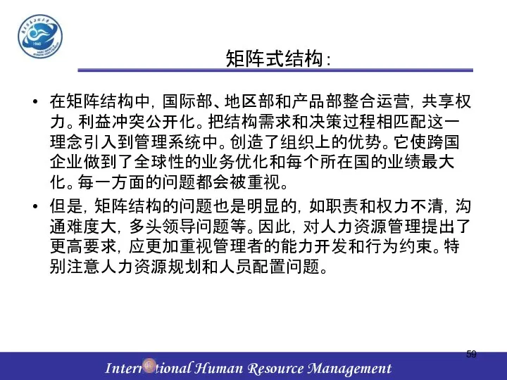 矩阵式结构： 在矩阵结构中，国际部、地区部和产品部整合运营，共享权力。利益冲突公开化。把结构需求和决策过程相匹配这一理念引入到管理系统中。创造了组织上的优势。它使跨国企业做到了全球性的业务优化和每个所在国的业绩最大化。每一方面的问题都会被重视。 但是，矩阵结构的问题也是明显的，如职责和权力不清，沟通难度大，多头领导问题等。因此，对人力资源管理提出了更高要求，应更加重视管理者的能力开发和行为约束。特别注意人力资源规划和人员配置问题。