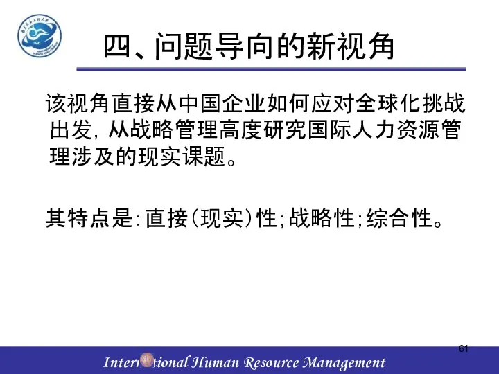 四、问题导向的新视角 该视角直接从中国企业如何应对全球化挑战出发，从战略管理高度研究国际人力资源管理涉及的现实课题。 其特点是：直接（现实）性；战略性；综合性。