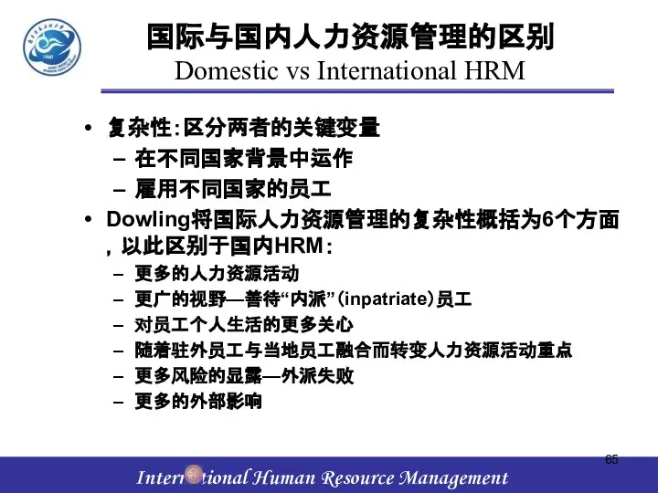 国际与国内人力资源管理的区别 Domestic vs International HRM 复杂性：区分两者的关键变量 在不同国家背景中运作 雇用不同国家的员工 Dowling将国际人力资源管理的复杂性概括为6个方面，以此区别于国内HRM： 更多的人力资源活动 更广的视野—善待“内派”（inpatriate）员工 对员工个人生活的更多关心 随着驻外员工与当地员工融合而转变人力资源活动重点 更多风险的显露—外派失败 更多的外部影响