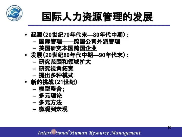 国际人力资源管理的发展 起源（20世纪70年代末—80年代中期）： 国际管理——跨国公司外派管理 美国研究本国跨国企业 发展（20世纪80年代中期—90年代末）： 研究范围和领域扩大 研究视角拓宽 提出多种模式 新的挑战（21世纪） 模型整合； 多元理论 多元方法 微观到宏观