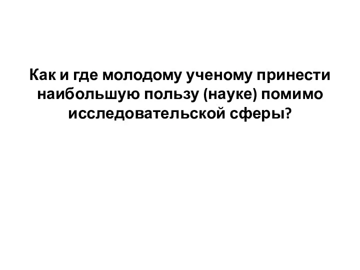 Как и где молодому ученому принести наибольшую пользу (науке) помимо исследовательской сферы?