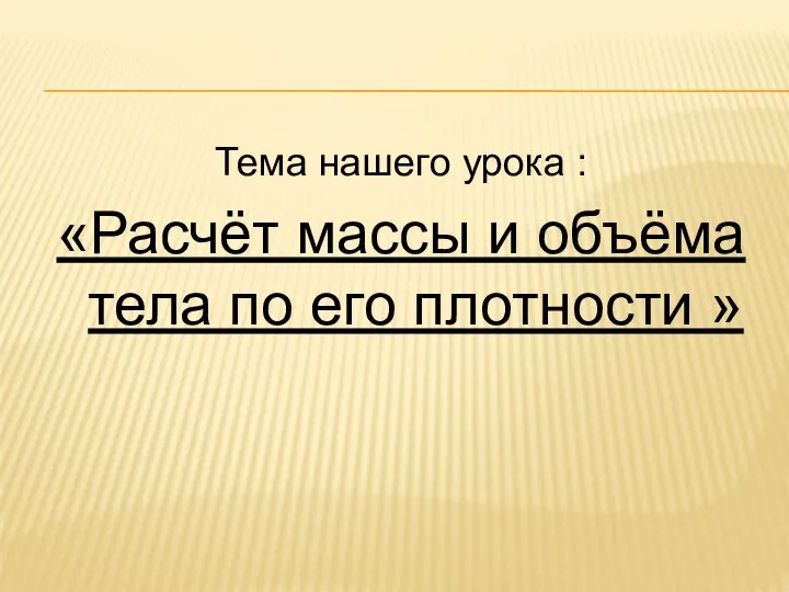 Тема нашего урока : «Расчёт массы и объёма тела по его плотности »