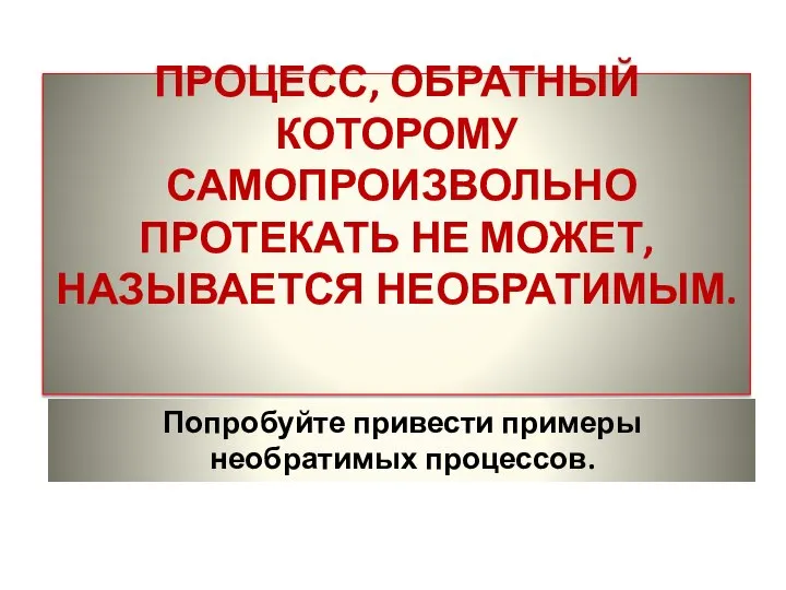 ПРОЦЕСС, ОБРАТНЫЙ КОТОРОМУ САМОПРОИЗВОЛЬНО ПРОТЕКАТЬ НЕ МОЖЕТ, НАЗЫВАЕТСЯ НЕОБРАТИМЫМ. Попробуйте привести примеры необратимых процессов.