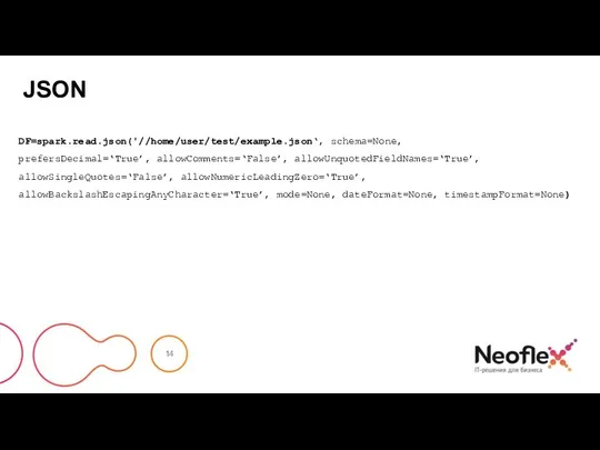 JSON DF=spark.read.json('//home/user/test/example.json‘, schema=None, prefersDecimal=‘True’, allowComments=‘False’, allowUnquotedFieldNames=‘True’, allowSingleQuotes=‘False’, allowNumericLeadingZero=‘True’, allowBackslashEscapingAnyCharacter=‘True’, mode=None, dateFormat=None, timestampFormat=None)