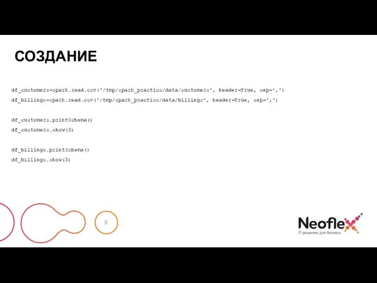 СОЗДАНИЕ df_customers=spark.read.csv('/tmp/spark_practics/data/customers', header=True, sep=',') df_billings=spark.read.csv('/tmp/spark_practics/data/billings', header=True, sep=',') df_customers.printSchema() df_customers.show(3) df_billings.printSchema() df_billings.show(3)