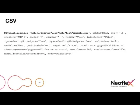 CSV DF=spark.read.csv('hdfs://cluster/user/hdfs/test/example.csv‘, schema=None, sep = '\t', encoding=‘UTF-8’, escape=‘\’, comment=‘--’, header=‘True’, inferSchema=‘False’, ignoreLeadingWhiteSpace=‘True’,