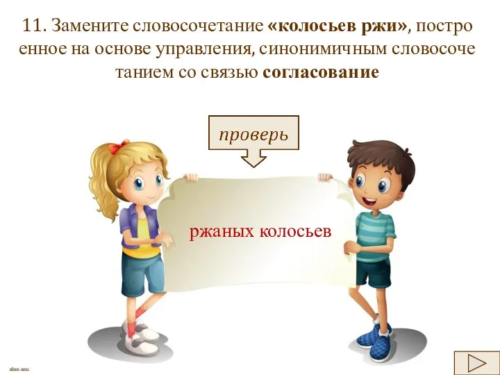 11. За­ме­ни­те сло­во­со­че­та­ние «ко­ло­сьев ржи», по­стро­ен­ное на ос­но­ве управ­ле­ния, си­но­ни­мич­ным сло­во­со­че­та­ни­ем со свя­зью со­гла­со­ва­ние ржа­ных ко­ло­сьев