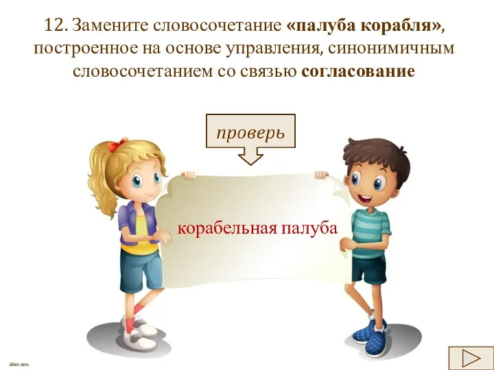 12. Замените словосочетание «палуба корабля», построенное на основе управления, синонимичным словосочетанием со связью согласование корабельная палуба